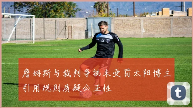 詹姆斯与裁判争执未受罚太阳博主引用规则质疑公正性