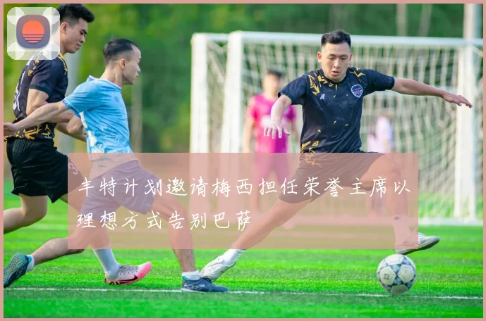 丰特计划邀请梅西担任荣誉主席以理想方式告别巴萨