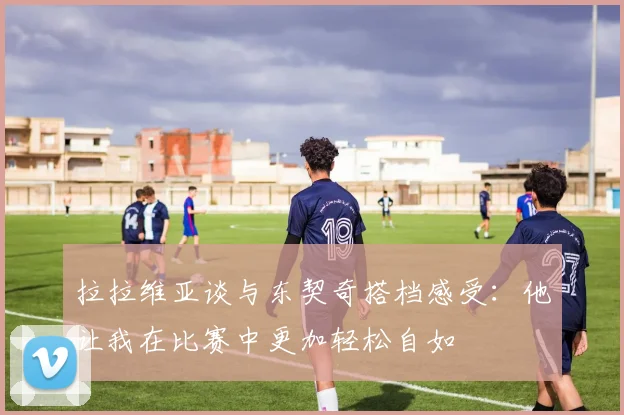 拉拉维亚谈与东契奇搭档感受：他让我在比赛中更加轻松自如