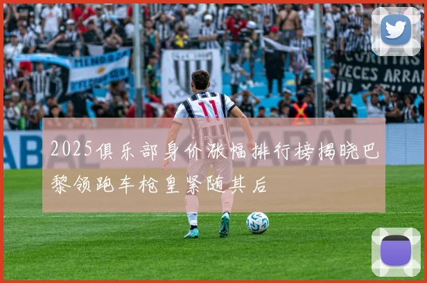 2025俱乐部身价涨幅排行榜揭晓巴黎领跑车枪皇紧随其后