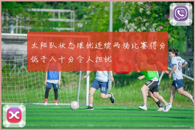 太阳队状态堪忧连续两场比赛得分低于八十分令人担忧