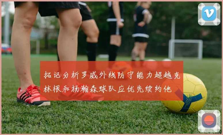 拓记分析罗威外线防守能力超越克林根和杨瀚森球队应优先续约他