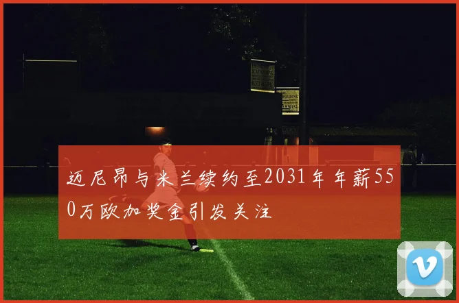 迈尼昂与米兰续约至2031年年薪550万欧加奖金引发关注