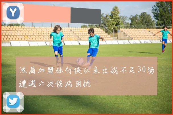 浓眉加盟独行侠以来出战不足30场遭遇六次伤病困扰