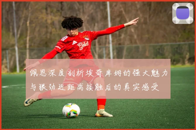 佩恩深度剖析埃奇库姆的强大魅力与狠劲近距离接触后的真实感受