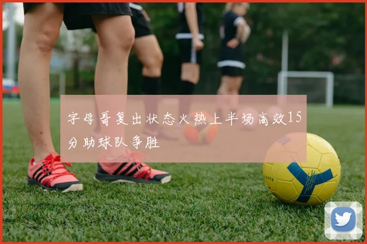 字母哥复出状态火热上半场高效15分助球队争胜