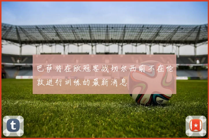 巴萨将在欧冠客战切尔西前不在伦敦进行训练的最新消息