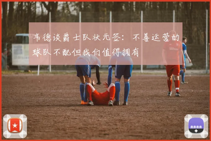 韦德谈爵士队状元签：不善运营的球队不配但我们值得拥有