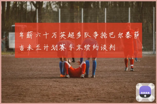 年薪六十万英超多队争抢巴尔泰萨吉米兰计划赛季末续约谈判