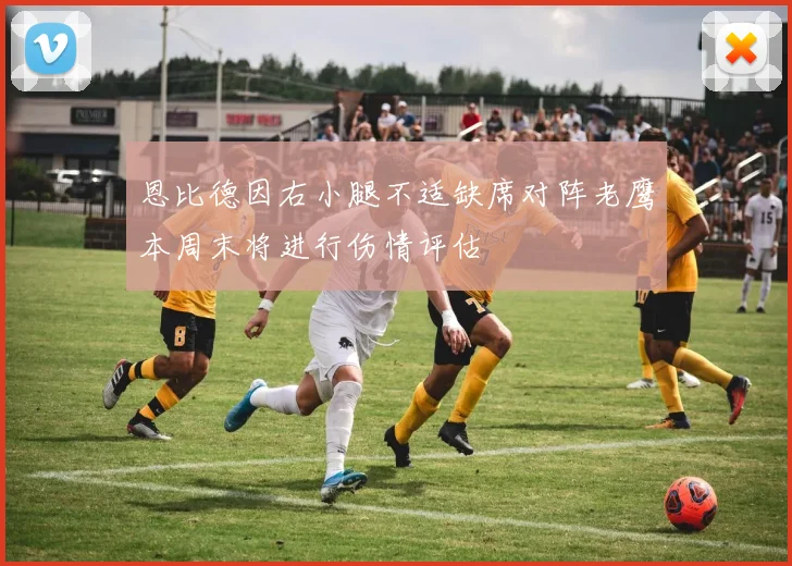 恩比德因右小腿不适缺席对阵老鹰本周末将进行伤情评估