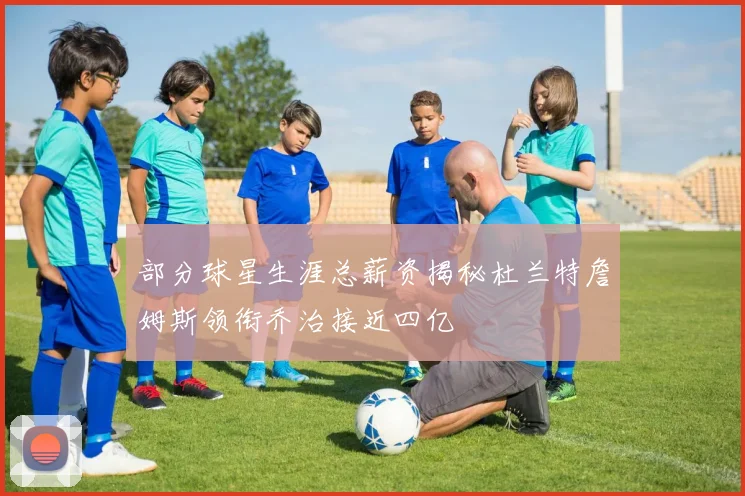 部分球星生涯总薪资揭秘杜兰特詹姆斯领衔乔治接近四亿
