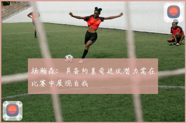 杨瀚森：具备约基奇进攻潜力需在比赛中展现自我