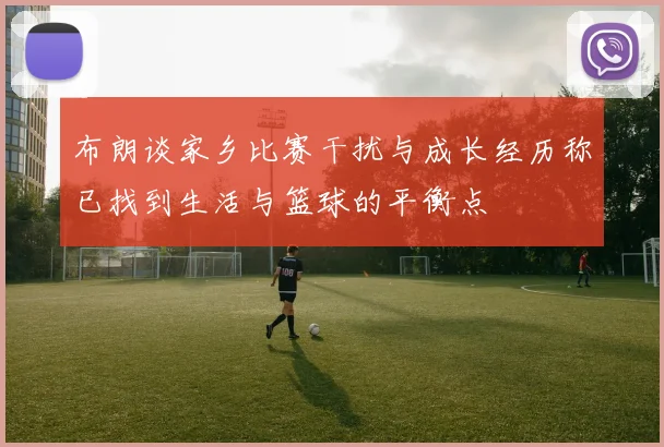布朗谈家乡比赛干扰与成长经历称已找到生活与篮球的平衡点