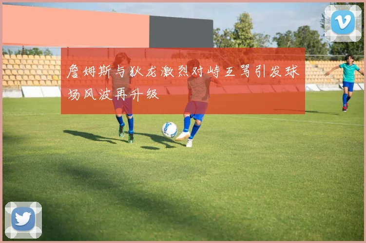 詹姆斯与狄龙激烈对峙互骂引发球场风波再升级