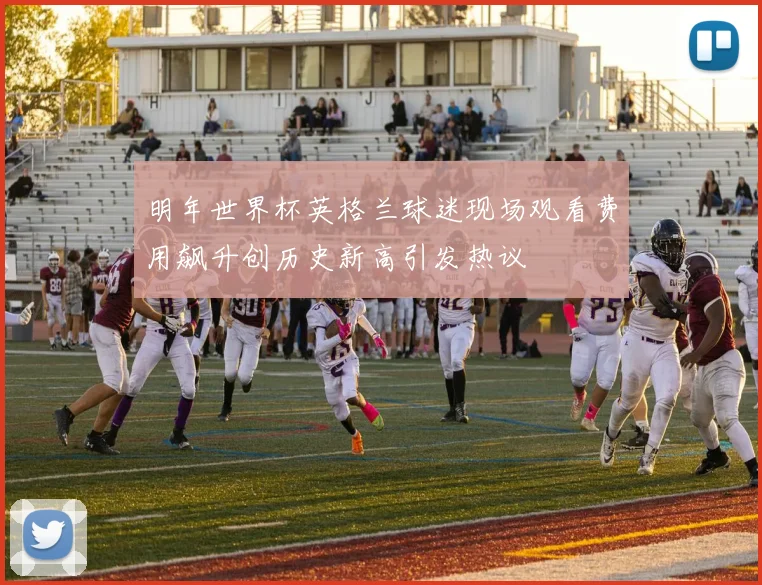 明年世界杯英格兰球迷现场观看费用飙升创历史新高引发热议