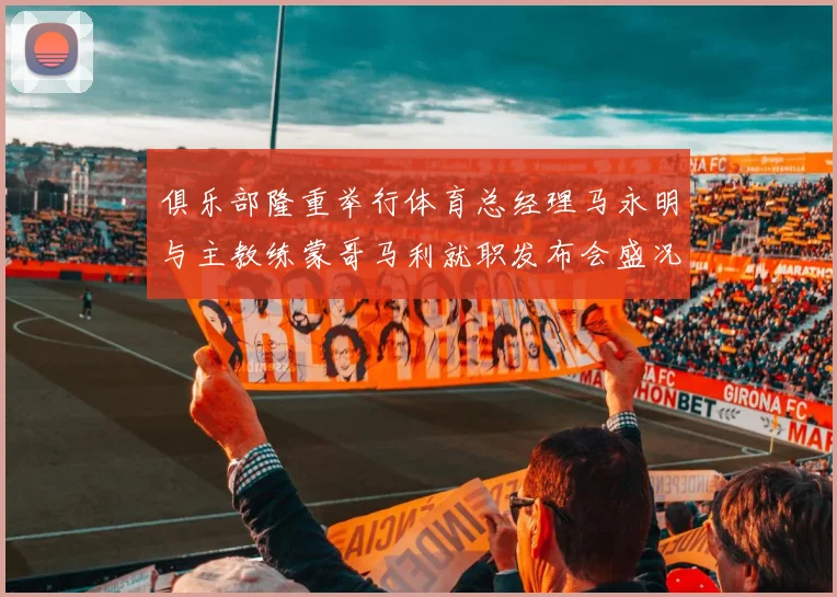 俱乐部隆重举行体育总经理马永明与主教练蒙哥马利就职发布会盛况回顾