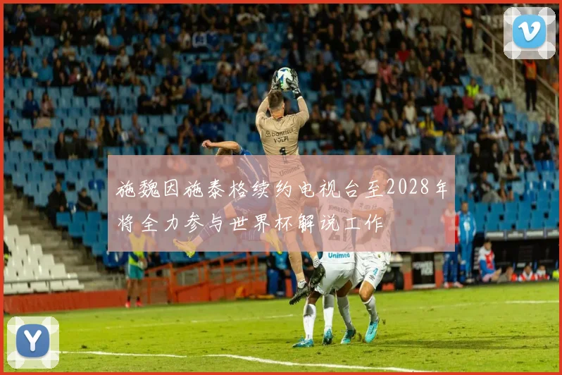 施魏因施泰格续约电视台至2028年将全力参与世界杯解说工作