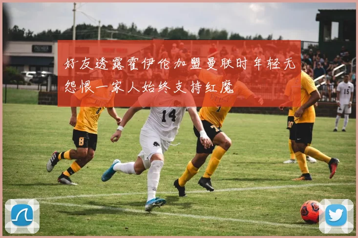 好友透露霍伊伦加盟曼联时年轻无怨恨一家人始终支持红魔