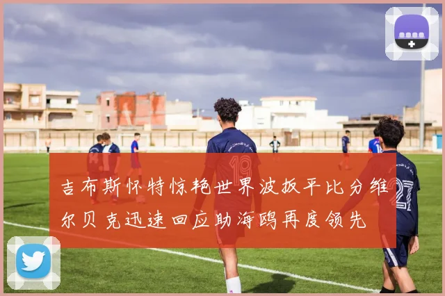 吉布斯怀特惊艳世界波扳平比分维尔贝克迅速回应助海鸥再度领先