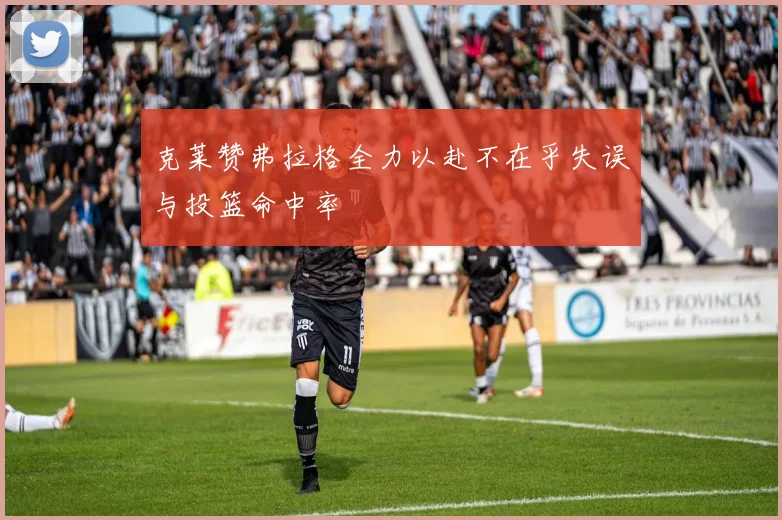 克莱赞弗拉格全力以赴不在乎失误与投篮命中率