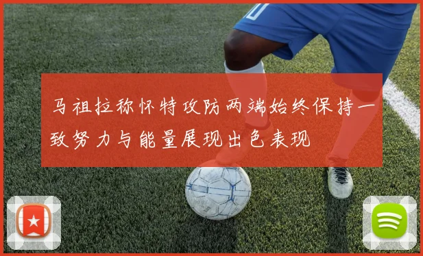 马祖拉称怀特攻防两端始终保持一致努力与能量展现出色表现