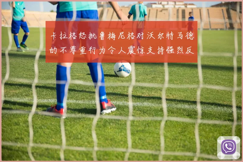 卡拉格怒批鲁梅尼格对沃尔特马德的不尊重行为令人震惊支持强烈反击