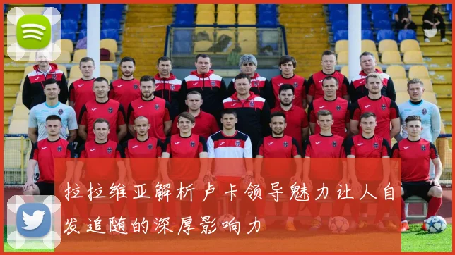 拉拉维亚解析卢卡领导魅力让人自发追随的深厚影响力