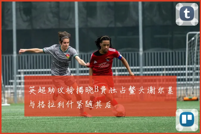英超助攻榜揭晓B费独占鳌头谢尔基与格拉利什紧随其后