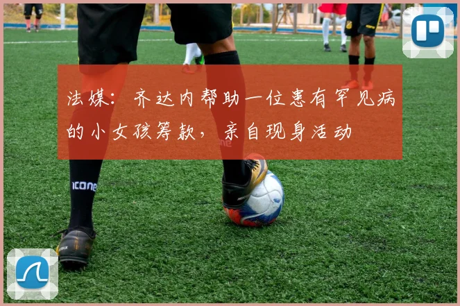 法媒：齐达内帮助一位患有罕见病的小女孩筹款，亲自现身活动