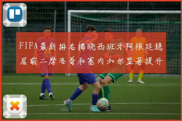 FIFA最新排名揭晓西班牙阿根廷稳居前二摩洛哥和塞内加尔显著提升