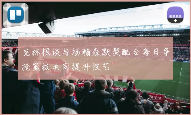 克林根谈与杨瀚森默契配合每日争抢篮板共同提升技艺