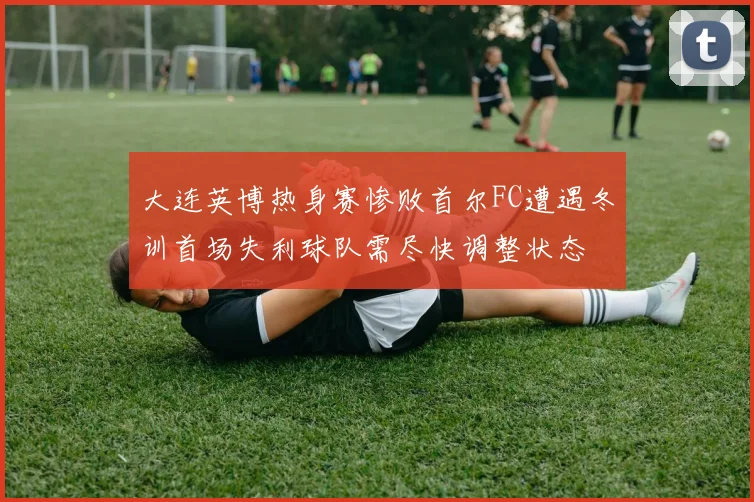 大连英博热身赛惨败首尔FC遭遇冬训首场失利球队需尽快调整状态