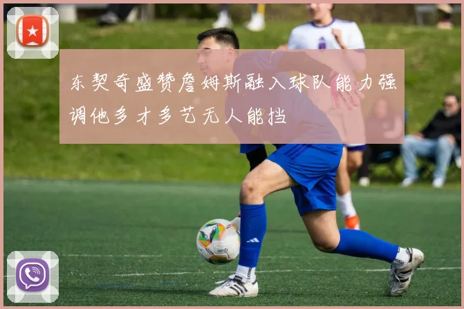 东契奇盛赞詹姆斯融入球队能力强调他多才多艺无人能挡