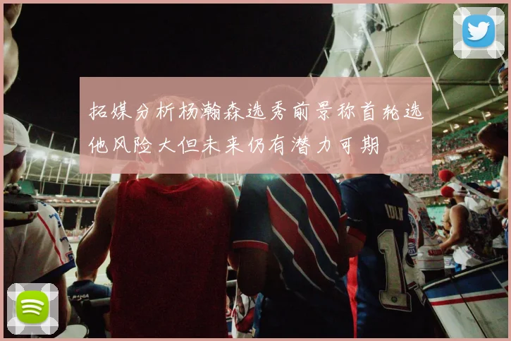 拓媒分析杨瀚森选秀前景称首轮选他风险大但未来仍有潜力可期